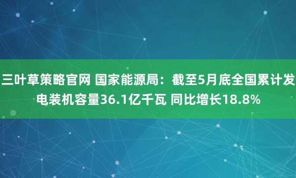 三叶草策略官网 国家能源局：截至5月底全国累计发电装机容量36.1亿千瓦 同比增长18.8%