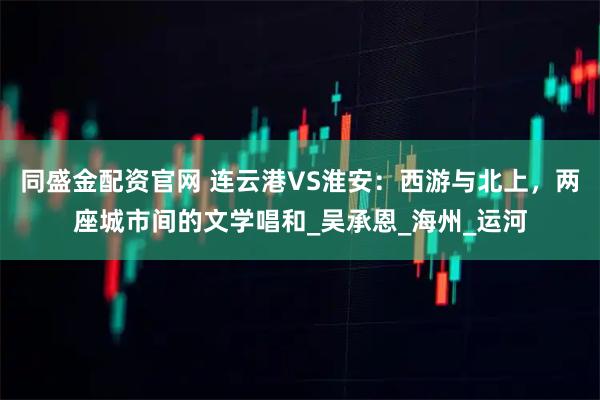 同盛金配资官网 连云港VS淮安：西游与北上，两座城市间的文学唱和_吴承恩_海州_运河