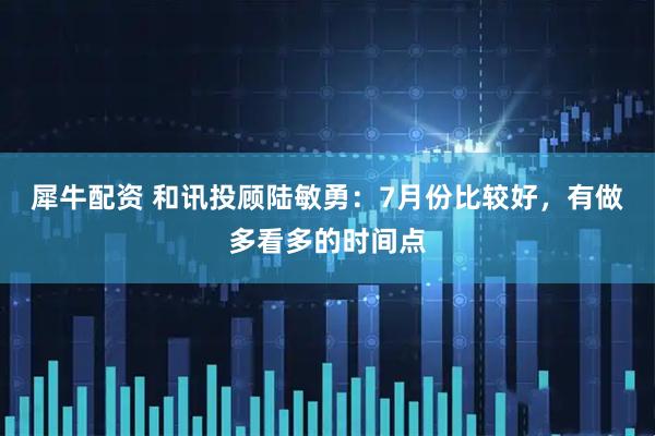 犀牛配资 和讯投顾陆敏勇：7月份比较好，有做多看多的时间点