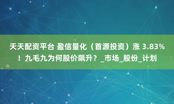 天天配资平台 盈信量化（首源投资）涨 3.83%！九毛九为何股价飙升？_市场_股份_计划