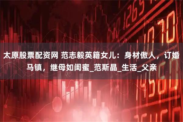 太原股票配资网 范志毅英籍女儿：身材傲人，订婚马镇，继母如闺蜜_范斯晶_生活_父亲