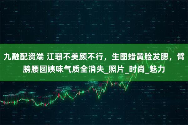 九融配资端 江珊不美颜不行，生图蜡黄脸发腮，臂膀腰圆姨味气质全消失_照片_时尚_魅力