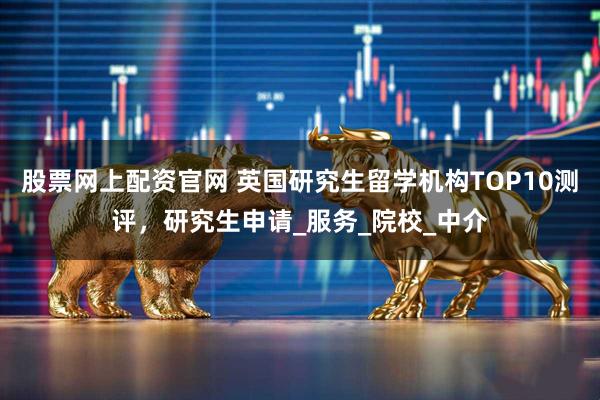 股票网上配资官网 英国研究生留学机构TOP10测评，研究生申请_服务_院校_中介