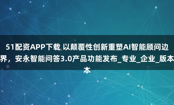 51配资APP下载 以颠覆性创新重塑AI智能顾问边界，安永智能问答3.0产品功能发布_专业_企业_版本