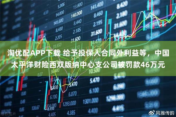 淘优配APP下载 给予投保人合同外利益等，中国太平洋财险西双版纳中心支公司被罚款46万元