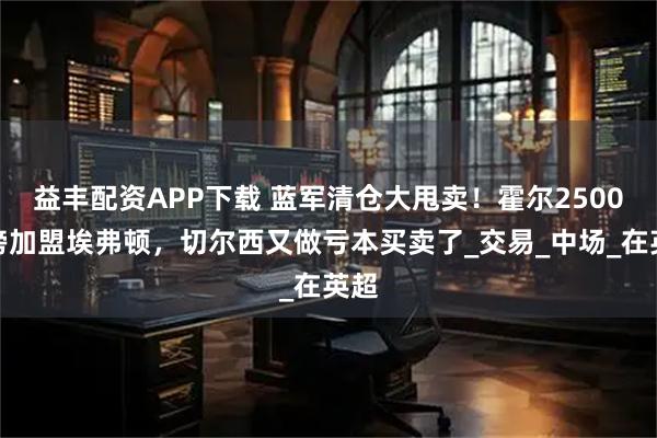 益丰配资APP下载 蓝军清仓大甩卖！霍尔2500万镑加盟埃弗顿，切尔西又做亏本买卖了_交易_中场_在英超
