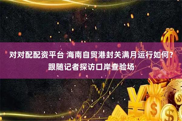 对对配配资平台 海南自贸港封关满月运行如何？跟随记者探访口岸查验场