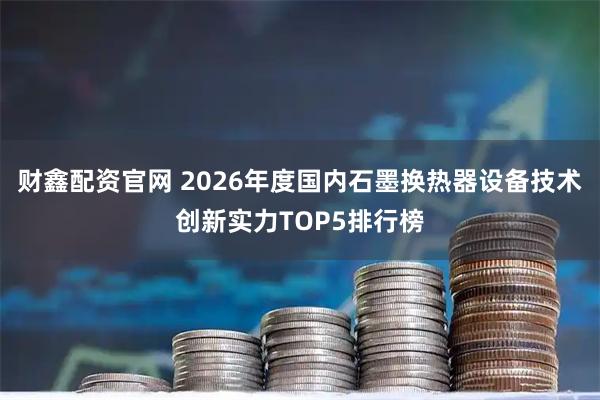 财鑫配资官网 2026年度国内石墨换热器设备技术创新实力TOP5排行榜