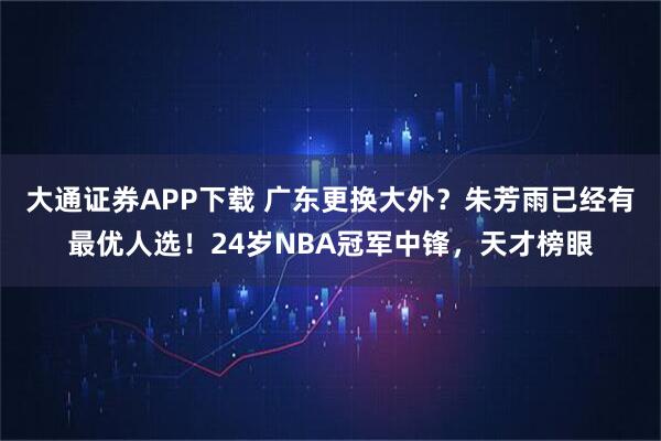 大通证券APP下载 广东更换大外？朱芳雨已经有最优人选！24岁NBA冠军中锋，天才榜眼