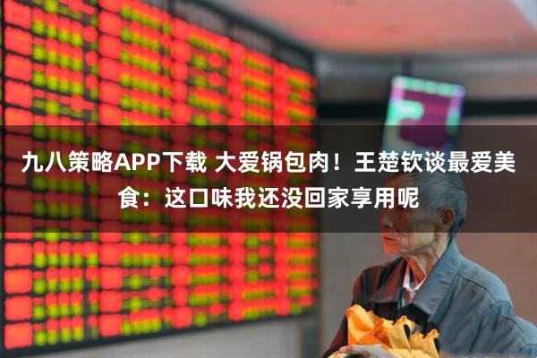 九八策略APP下载 大爱锅包肉！王楚钦谈最爱美食：这口味我还没回家享用呢