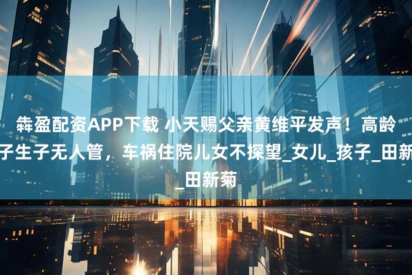 犇盈配资APP下载 小天赐父亲黄维平发声！高龄妻子生子无人管，车祸住院儿女不探望_女儿_孩子_田新菊