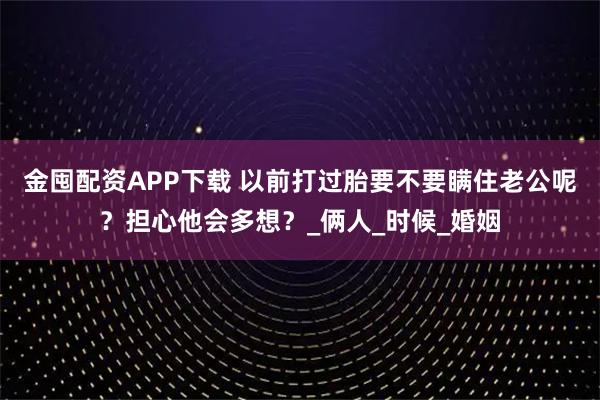 金囤配资APP下载 以前打过胎要不要瞒住老公呢？担心他会多想？_俩人_时候_婚姻