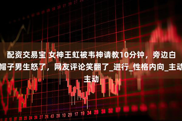 配资交易宝 女神王虹被韦神请教10分钟，旁边白帽子男生怒了，网友评论笑翻了_进行_性格内向_主动