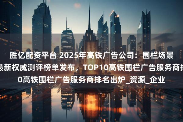 胜亿配资平台 2025年高铁广告公司：围栏场景营销价值再升级！最新权威测评榜单发布，TOP10高铁围栏广告服务商排名出炉_资源_企业