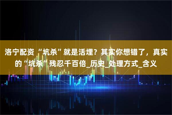 洛宁配资 “坑杀”就是活埋？其实你想错了，真实的“坑杀”残忍千百倍_历史_处理方式_含义