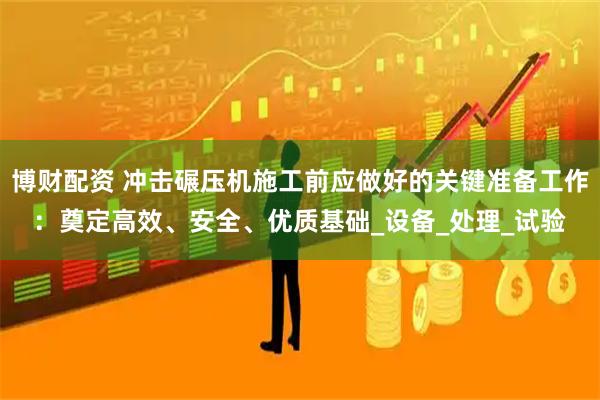 博财配资 冲击碾压机施工前应做好的关键准备工作：奠定高效、安全、优质基础_设备_处理_试验