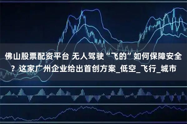 佛山股票配资平台 无人驾驶“飞的”如何保障安全？这家广州企业给出首创方案_低空_飞行_城市