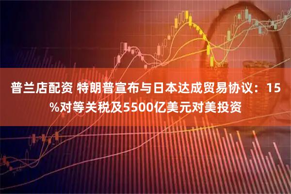 普兰店配资 特朗普宣布与日本达成贸易协议：15%对等关税及5500亿美元对美投资