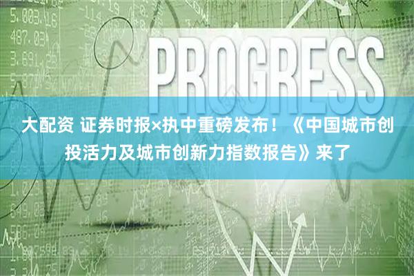 大配资 证券时报×执中重磅发布！《中国城市创投活力及城市创新力指数报告》来了