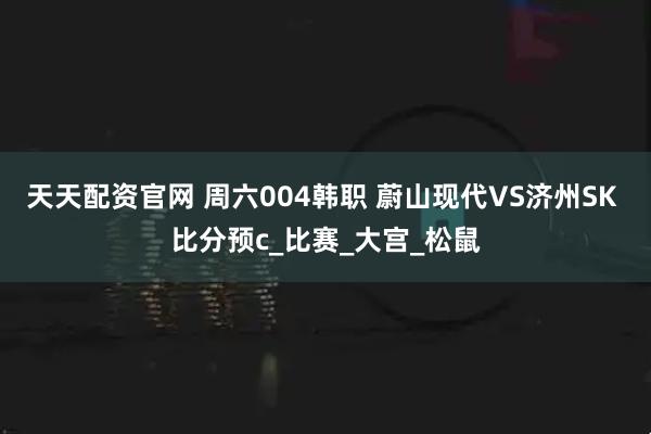 天天配资官网 周六004韩职 蔚山现代VS济州SK 比分预c_比赛_大宫_松鼠