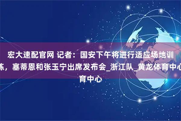 宏大速配官网 记者：国安下午将进行适应场地训练，塞蒂恩和张玉宁出席发布会_浙江队_黄龙体育中心