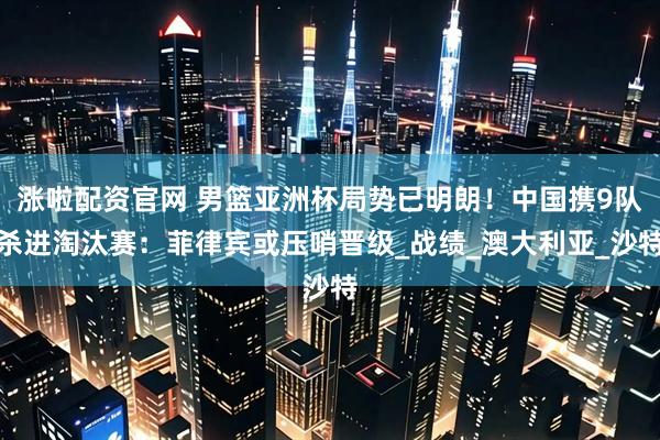 涨啦配资官网 男篮亚洲杯局势已明朗！中国携9队杀进淘汰赛：菲律宾或压哨晋级_战绩_澳大利亚_沙特
