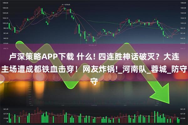 卢深策略APP下载 什么! 四连胜神话破灭？大连主场遭成都铁血击穿！网友炸锅!_河南队_蓉城_防守