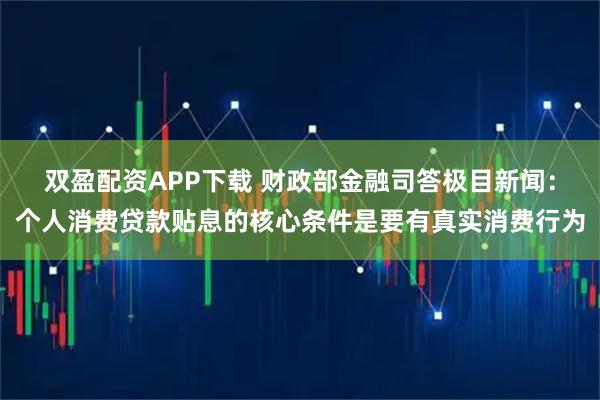 双盈配资APP下载 财政部金融司答极目新闻：个人消费贷款贴息的核心条件是要有真实消费行为