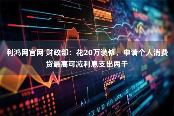 利鸿网官网 财政部：花20万装修，申请个人消费贷最高可减利息支出两千