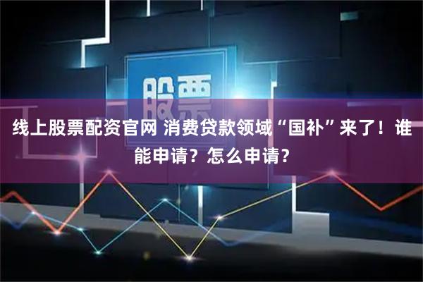 线上股票配资官网 消费贷款领域“国补”来了！谁能申请？怎么申请？