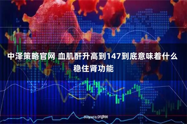 中泽策略官网 血肌酐升高到147到底意味着什么 稳住肾功能