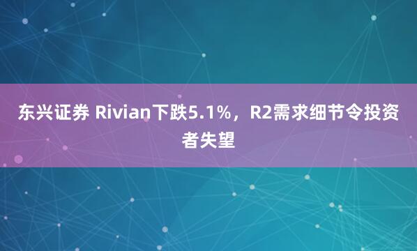 东兴证券 Rivian下跌5.1%，R2需求细节令投资者失望